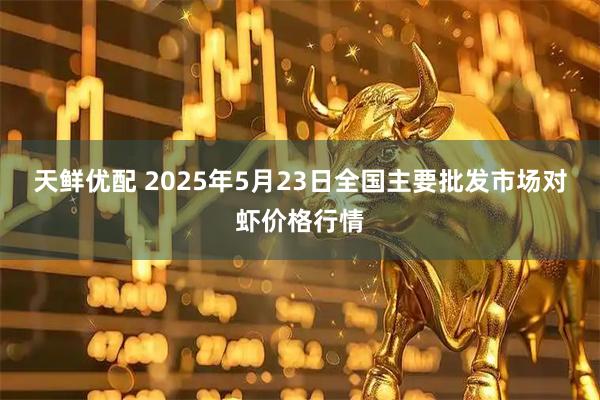 天鲜优配 2025年5月23日全国主要批发市场对虾价格行情
