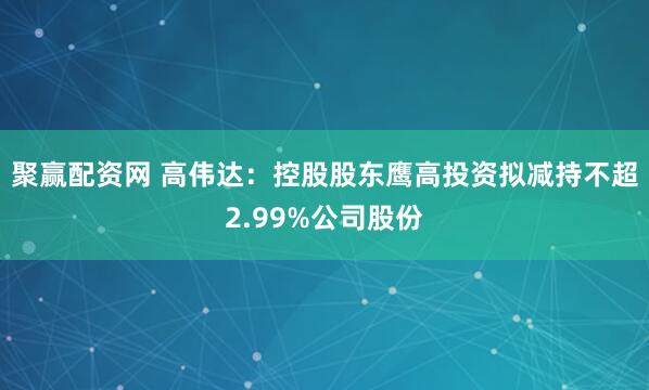 聚赢配资网 高伟达：控股股东鹰高投资拟减持不超2.99%公司股份