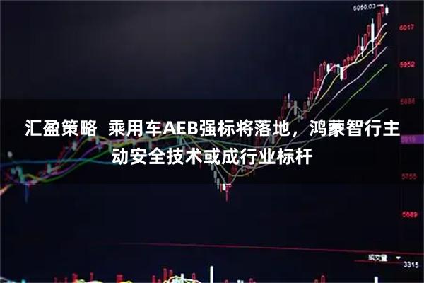 汇盈策略  乘用车AEB强标将落地，鸿蒙智行主动安全技术或成行业标杆