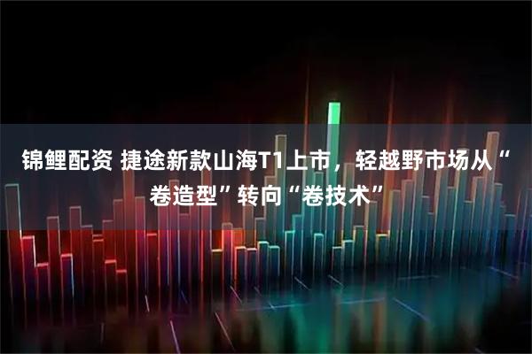 锦鲤配资 捷途新款山海T1上市，轻越野市场从“卷造型”转向“卷技术”