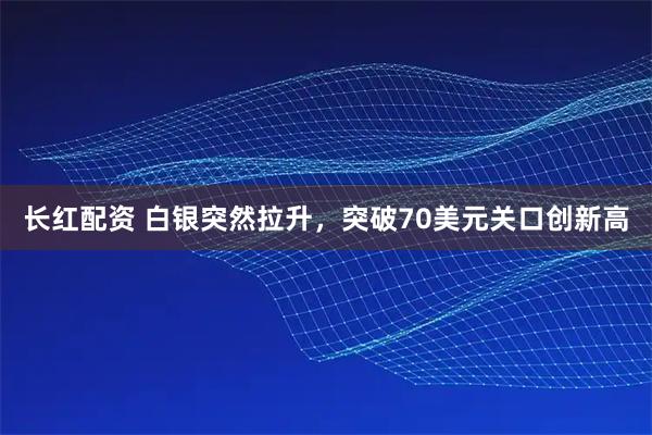 长红配资 白银突然拉升，突破70美元关口创新高
