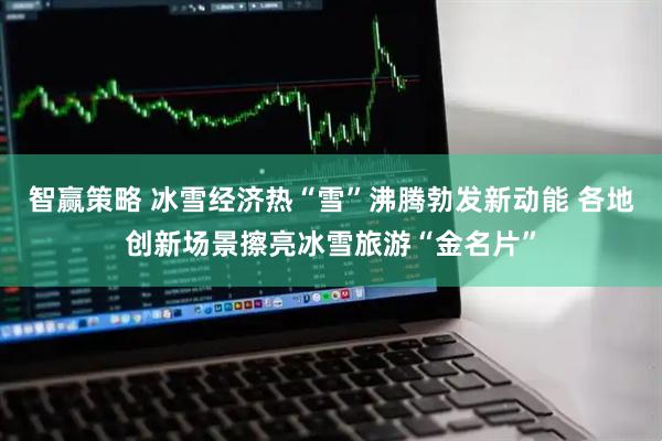 智赢策略 冰雪经济热“雪”沸腾勃发新动能 各地创新场景擦亮冰雪旅游“金名片”