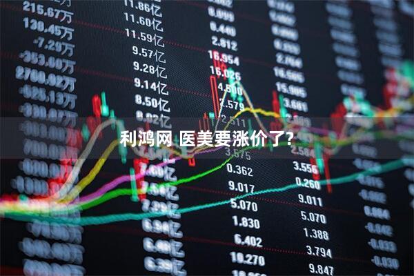 利鸿网 医美要涨价了?