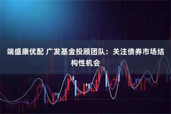 端盛康优配 广发基金投顾团队：关注债券市场结构性机会