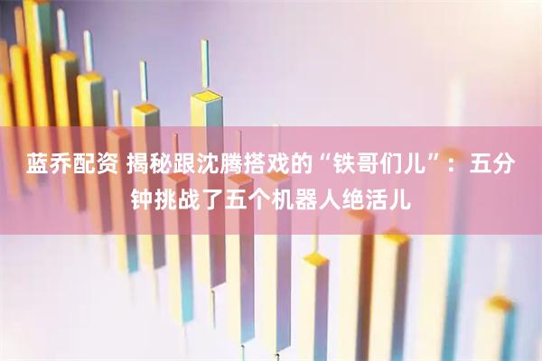 蓝乔配资 揭秘跟沈腾搭戏的“铁哥们儿”：五分钟挑战了五个机器人绝活儿