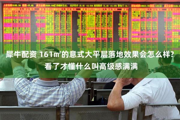 犀牛配资 161㎡的意式大平层落地效果会怎么样? 看了才懂什么叫高级感满满