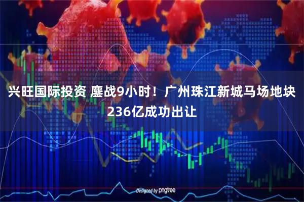 兴旺国际投资 鏖战9小时！广州珠江新城马场地块236亿成功出让