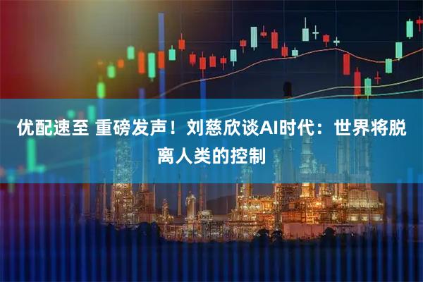 优配速至 重磅发声！刘慈欣谈AI时代：世界将脱离人类的控制